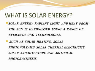 WHAT IS SOLAR ENERGY? 
SOLAR ENERGY RADIANT LIGHT AND HEAT FROM 
THE SUN IS HARDNESSED USING A RANGE OF 
EVER-EVOLVING TECHNOLOGIES. 
 SUCH AS SOLAR HEATING, SOLAR 
PHOTOVOLTAICS, SOLAR THERMAL ELECTRICITY, 
SOLAR ARICHITECTURE AND ARITIFICAL 
PHOTOSYNTHESIS. 
 