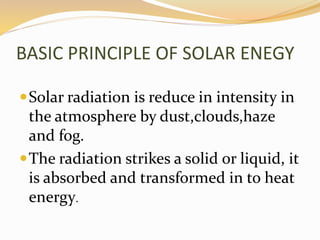 BASIC PRINCIPLE OF SOLAR ENEGY 
Solar radiation is reduce in intensity in 
the atmosphere by dust,clouds,haze 
and fog. 
The radiation strikes a solid or liquid, it 
is absorbed and transformed in to heat 
energy. 
 