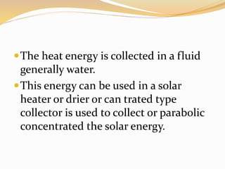 The heat energy is collected in a fluid 
generally water. 
This energy can be used in a solar 
heater or drier or can trated type 
collector is used to collect or parabolic 
concentrated the solar energy. 
 