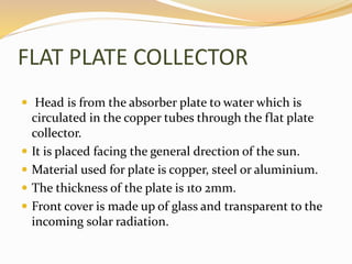 FLAT PLATE COLLECTOR 
 Head is from the absorber plate to water which is 
circulated in the copper tubes through the flat plate 
collector. 
 It is placed facing the general drection of the sun. 
 Material used for plate is copper, steel or aluminium. 
 The thickness of the plate is 1to 2mm. 
 Front cover is made up of glass and transparent to the 
incoming solar radiation. 
 