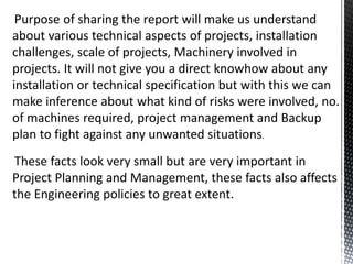 Purpose of sharing the report will make us understand
about various technical aspects of projects, installation
challenges, scale of projects, Machinery involved in
projects. It will not give you a direct knowhow about any
installation or technical specification but with this we can
make inference about what kind of risks were involved, no.
of machines required, project management and Backup
plan to fight against any unwanted situations.
These facts look very small but are very important in
Project Planning and Management, these facts also affects
the Engineering policies to great extent.
 