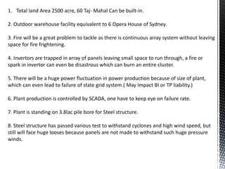1. Total land Area 2500 acre, 60 Taj- Mahal Can be built-in.
2. Outdoor warehouse facility equivalent to 6 Opera House of Sydney.
3. Fire will be a great problem to tackle as there is continuous array system without leaving
space for fire frightening.
4. Invertors are trapped in array of panels leaving small space to run through, a fire or
spark in invertor can even be disastrous which can burn an entire cluster.
5. There will be a huge power fluctuation in power production because of size of plant,
which can even lead to failure of state grid system.( May Impact BI or TP liability.)
6. Plant production is controlled by SCADA, one have to keep eye on failure rate.
7. Plant is standing on 3.8lac pile bore for Steel structure.
8. Steel structure has passed various test to withstand cyclones and high wind speed, but
still will face huge looses because panels are not made to withstand such huge pressure
winds.
 