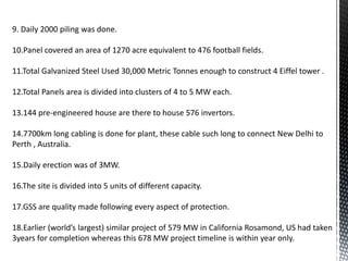 9. Daily 2000 piling was done.
10.Panel covered an area of 1270 acre equivalent to 476 football fields.
11.Total Galvanized Steel Used 30,000 Metric Tonnes enough to construct 4 Eiffel tower .
12.Total Panels area is divided into clusters of 4 to 5 MW each.
13.144 pre-engineered house are there to house 576 invertors.
14.7700km long cabling is done for plant, these cable such long to connect New Delhi to
Perth , Australia.
15.Daily erection was of 3MW.
16.The site is divided into 5 units of different capacity.
17.GSS are quality made following every aspect of protection.
18.Earlier (world’s largest) similar project of 579 MW in California Rosamond, US had taken
3years for completion whereas this 678 MW project timeline is within year only.
 