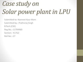 Case study on
Solar power plant in LPU
Submitted to:-Navneet Kaur Mam
Submitted by:- Prathviraj Singh
B.Tech.(CSE)
Reg.No.:-11704969
Section:- K17GZ
Roll No.:-27
 