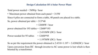 Design Calculation Of A Solar Power Plant
Total power needed = 3MWp / hour
• Maximum power obtained from each panel = 315W
Since 6 piles are connected to form a table, 40 panels are placed in a table.
So, power obtained per table = 315*40
= 12600W / hour
power obtained for 193 tables = 12600*193
= 2.431MW (DC) / hour
Power needed for 95 tables = 12600*95
= 1.197MW (DC) / hour
So as per the requirement the power obtained is 2.4318+1.197 = 3.6288(DC) / hour
Upon conversion from DC through inverter to AC some power is lost which is then
boosted by a transformer.
11
 