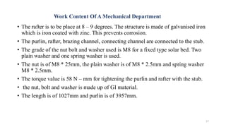 Work Content Of A Mechanical Department
• The rafter is to be place at 8 – 9 degrees. The structure is made of galvanised iron
which is iron coated with zinc. This prevents corrosion.
• The purlin, rafter, brazing channel, connecting channel are connected to the stub.
• The grade of the nut bolt and washer used is M8 for a fixed type solar bed. Two
plain washer and one spring washer is used.
• The nut is of M8 * 25mm, the plain washer is of M8 * 2.5mm and spring washer
M8 * 2.5mm.
• The torque value is 58 N – mm for tightening the purlin and rafter with the stub.
• the nut, bolt and washer is made up of GI material.
• The length is of 1027mm and purlin is of 3957mm.
17
 