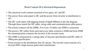 Work Content Of A Electrical Department
• The electrical work content consisted of two parts, AC and DC.
• The power from solar panel is DC and the power from inverter to distribution is
AC.
• The DC work starts with digging trench of depth 900mm as per the diagram.
Through these trench the DC cable, string cable and communication cable passes.
• The trench connects all the SMBs. For every 10 tables one SMB is connected.
• The power ( DC cable) from each and every table connects a SMB and from SMB
the communication connects the inverter in the inverter room.
• The SMB is connected by a string cable of 4sq.mm specification and DC cable of
300sq.mm specification.
• From inverter to the distribution line AC passes. The inverter room consists of a
inverter/MW a high tension panel and a transformer.
19
 