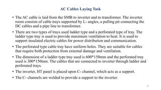AC Cables Laying Task
• The AC cable is laid from the SMB to inverter and to transformer. The inverter
room consists of cable trays supported by L- angles, a pulling pit connecting the
DC cables and a pipe line to transformer.
• There are two types of trays used ladder type and a perforated type of tray. The
ladder type tray is used to provide maximum ventilation to heat. It is used to
support insulated electric cables for power distribution and communication.
• The perforated type cable tray have uniform holes. They are suitable for cables
that require both protection from external damage and ventilation.
• The dimension of a ladder type tray used is 600*150mm and the perforated tray
used is 300*150mm. The cables that are connected to inverter through ladder and
perforated trays.
• The inverter, HT panel is placed upon C- channel, which acts as a support.
• The C- channels are welded to provide a support to the inverter.
28
 