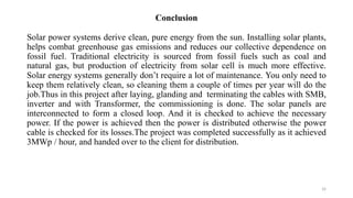 Conclusion
Solar power systems derive clean, pure energy from the sun. Installing solar plants,
helps combat greenhouse gas emissions and reduces our collective dependence on
fossil fuel. Traditional electricity is sourced from fossil fuels such as coal and
natural gas, but production of electricity from solar cell is much more effective.
Solar energy systems generally don’t require a lot of maintenance. You only need to
keep them relatively clean, so cleaning them a couple of times per year will do the
job.Thus in this project after laying, glanding and terminating the cables with SMB,
inverter and with Transformer, the commissioning is done. The solar panels are
interconnected to form a closed loop. And it is checked to achieve the necessary
power. If the power is achieved then the power is distributed otherwise the power
cable is checked for its losses.The project was completed successfully as it achieved
3MWp / hour, and handed over to the client for distribution.
32
 