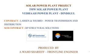 SOLAR POWER PLANT PROJECT
3MW SOLAR POWER PLANT
VEDHAAH POWER PLANT - DINDIGUL
CONTRACT : LARSEN & TOUBRO – POWER TRANSMISSION AND
DISTRIBUTION
SUB CONTRACT : RP STRUCTURAL SOLUTIONS
PRODUCED BY
A.WAJID SHARIEFF – FRONTLINE ENGINEER 1
 