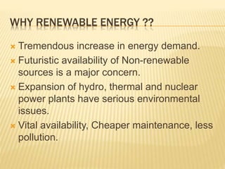 WHY RENEWABLE ENERGY ??
 Tremendous increase in energy demand.
 Futuristic availability of Non-renewable
sources is a major concern.
 Expansion of hydro, thermal and nuclear
power plants have serious environmental
issues.
 Vital availability, Cheaper maintenance, less
pollution.
 