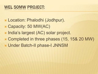 WEL 50MW PROJECT:
 Location: Phalodhi (Jodhpur).
 Capacity: 50 MW(AC)
 India’s largest (AC) solar project.
 Completed in three phases (15, 15& 20 MW)
 Under Batch-II phase-I JNNSM
 