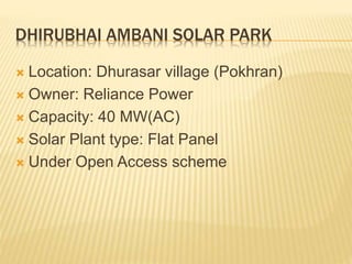 DHIRUBHAI AMBANI SOLAR PARK
 Location: Dhurasar village (Pokhran)
 Owner: Reliance Power
 Capacity: 40 MW(AC)
 Solar Plant type: Flat Panel
 Under Open Access scheme
 