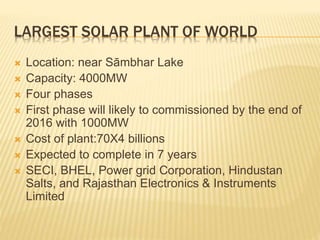 LARGEST SOLAR PLANT OF WORLD
 Location: near Sāmbhar Lake
 Capacity: 4000MW
 Four phases
 First phase will likely to commissioned by the end of
2016 with 1000MW
 Cost of plant:70X4 billions
 Expected to complete in 7 years
 SECI, BHEL, Power grid Corporation, Hindustan
Salts, and Rajasthan Electronics & Instruments
Limited
 