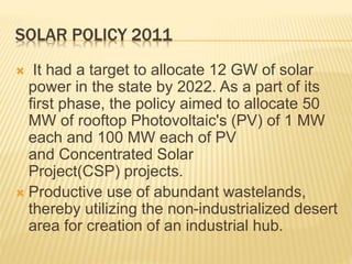 SOLAR POLICY 2011
 It had a target to allocate 12 GW of solar
power in the state by 2022. As a part of its
first phase, the policy aimed to allocate 50
MW of rooftop Photovoltaic's (PV) of 1 MW
each and 100 MW each of PV
and Concentrated Solar
Project(CSP) projects.
 Productive use of abundant wastelands,
thereby utilizing the non-industrialized desert
area for creation of an industrial hub.
 