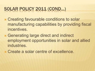 SOLAR POLICY 2011 (COND...)
 Creating favourable conditions to solar
manufacturing capabilities by providing fiscal
incentives.
 Generating large direct and indirect
employment opportunities in solar and allied
industries.
 Create a solar centre of excellence.
 
