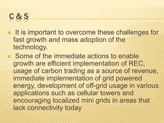 C & S
 It is important to overcome these challenges for
fast growth and mass adoption of the
technology.
 Some of the immediate actions to enable
growth are efficient implementation of REC,
usage of carbon trading as a source of revenue,
immediate implementation of grid powered
energy, development of off-grid usage in various
applications such as cellular towers and
encouraging localized mini grids in areas that
lack connectivity today
 