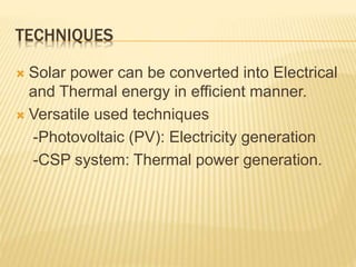TECHNIQUES
 Solar power can be converted into Electrical
and Thermal energy in efficient manner.
 Versatile used techniques
-Photovoltaic (PV): Electricity generation
-CSP system: Thermal power generation.
 