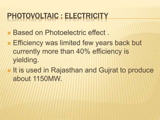 PHOTOVOLTAIC : ELECTRICITY
 Based on Photoelectric effect .
 Efficiency was limited few years back but
currently more than 40% efficiency is
yielding.
 It is used in Rajasthan and Gujrat to produce
about 1150MW.
 