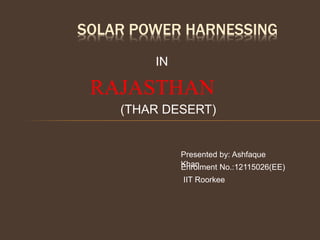SOLAR POWER HARNESSING
IN
RAJASTHAN
Enrolment No.:12115026(EE)
IIT Roorkee
(THAR DESERT)
Presented by: Ashfaque
Khan
 