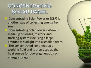 Concentrating Solar Power or (CSP) is
another way of collecting energy from
sun.
Concentrating Solar Power system is
made up of lenses, mirrors, and
tracking systems focusing a large
amount of sunlight into a smaller beam.
The concentrated light heat up a
working fluid and is then used as the
heat source for power generation or
energy storage.

 