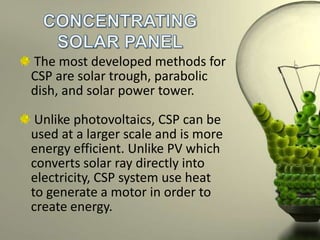 The most developed methods for
CSP are solar trough, parabolic
dish, and solar power tower.
Unlike photovoltaics, CSP can be
used at a larger scale and is more
energy efficient. Unlike PV which
converts solar ray directly into
electricity, CSP system use heat
to generate a motor in order to
create energy.

 