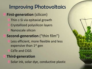 Improving Photovoltaics
First-generation (silicon)
Thin c-Si via epitaxial growth
Crystallized polysilicon layers
Nanoscale silicon

Second-generation (“thin film”)
Less efficient, more flexible and less
expensive than 1st gen
CdTe and CIGS

Third-generation
Solar ink, solar dye, conductive plastic

 