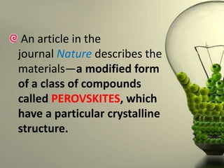 An article in the
journal Nature describes the
materials—a modified form
of a class of compounds
called PEROVSKITES, which
have a particular crystalline
structure.

 