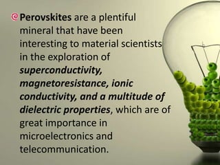 Perovskites are a plentiful
mineral that have been
interesting to material scientists
in the exploration of
superconductivity,
magnetoresistance, ionic
conductivity, and a multitude of
dielectric properties, which are of
great importance in
microelectronics and
telecommunication.

 