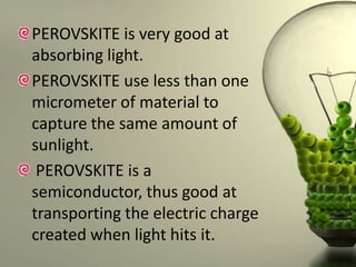 PEROVSKITE is very good at
absorbing light.
PEROVSKITE use less than one
micrometer of material to
capture the same amount of
sunlight.
PEROVSKITE is a
semiconductor, thus good at
transporting the electric charge
created when light hits it.

 