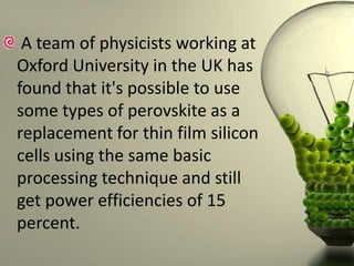 A team of physicists working at
Oxford University in the UK has
found that it's possible to use
some types of perovskite as a
replacement for thin film silicon
cells using the same basic
processing technique and still
get power efficiencies of 15
percent.

 