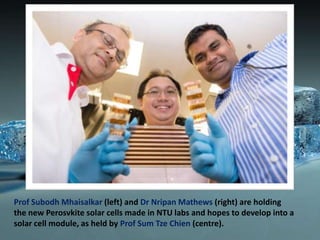 Prof Subodh Mhaisalkar (left) and Dr Nripan Mathews (right) are holding
the new Perosvkite solar cells made in NTU labs and hopes to develop into a
solar cell module, as held by Prof Sum Tze Chien (centre).

 