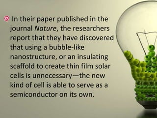 In their paper published in the
journal Nature, the researchers
report that they have discovered
that using a bubble-like
nanostructure, or an insulating
scaffold to create thin film solar
cells is unnecessary—the new
kind of cell is able to serve as a
semiconductor on its own.

 