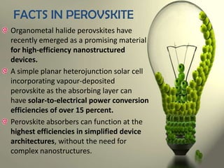 FACTS IN PEROVSKITE
Organometal halide perovskites have
recently emerged as a promising material
for high-efficiency nanostructured
devices.
A simple planar heterojunction solar cell
incorporating vapour-deposited
perovskite as the absorbing layer can
have solar-to-electrical power conversion
efficiencies of over 15 percent.
Perovskite absorbers can function at the
highest efficiencies in simplified device
architectures, without the need for
complex nanostructures.

 