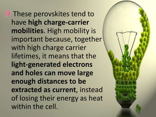 These perovskites tend to
have high charge-carrier
mobilities. High mobility is
important because, together
with high charge carrier
lifetimes, it means that the
light-generated electrons
and holes can move large
enough distances to be
extracted as current, instead
of losing their energy as heat
within the cell.

 