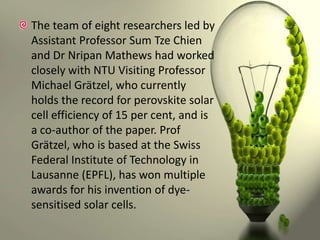 The team of eight researchers led by
Assistant Professor Sum Tze Chien
and Dr Nripan Mathews had worked
closely with NTU Visiting Professor
Michael Grätzel, who currently
holds the record for perovskite solar
cell efficiency of 15 per cent, and is
a co-author of the paper. Prof
Grätzel, who is based at the Swiss
Federal Institute of Technology in
Lausanne (EPFL), has won multiple
awards for his invention of dyesensitised solar cells.

 