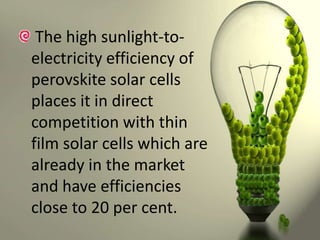 The high sunlight-toelectricity efficiency of
perovskite solar cells
places it in direct
competition with thin
film solar cells which are
already in the market
and have efficiencies
close to 20 per cent.

 