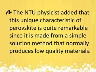 The NTU physicist added that
this unique characteristic of
perovskite is quite remarkable
since it is made from a simple
solution method that normally
produces low quality materials.

 