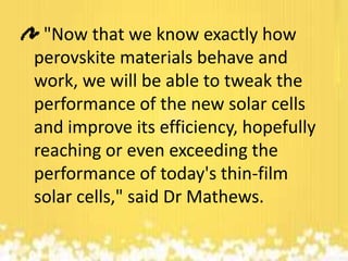 "Now that we know exactly how
perovskite materials behave and
work, we will be able to tweak the
performance of the new solar cells
and improve its efficiency, hopefully
reaching or even exceeding the
performance of today's thin-film
solar cells," said Dr Mathews.

 