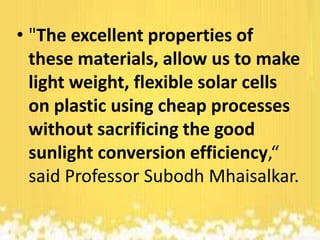 • "The excellent properties of
these materials, allow us to make
light weight, flexible solar cells
on plastic using cheap processes
without sacrificing the good
sunlight conversion efficiency,“
said Professor Subodh Mhaisalkar.

 