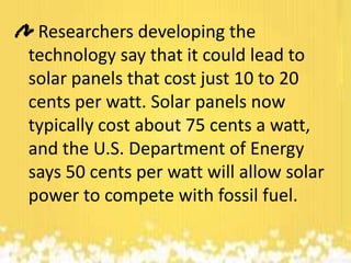 Researchers developing the
technology say that it could lead to
solar panels that cost just 10 to 20
cents per watt. Solar panels now
typically cost about 75 cents a watt,
and the U.S. Department of Energy
says 50 cents per watt will allow solar
power to compete with fossil fuel.

 