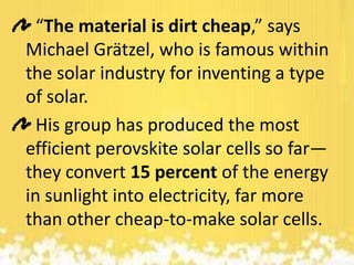 “The material is dirt cheap,” says
Michael Grätzel, who is famous within
the solar industry for inventing a type
of solar.
His group has produced the most
efficient perovskite solar cells so far—
they convert 15 percent of the energy
in sunlight into electricity, far more
than other cheap-to-make solar cells.

 