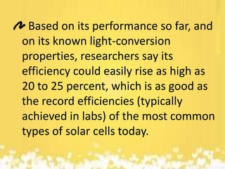 Based on its performance so far, and
on its known light-conversion
properties, researchers say its
efficiency could easily rise as high as
20 to 25 percent, which is as good as
the record efficiencies (typically
achieved in labs) of the most common
types of solar cells today.

 