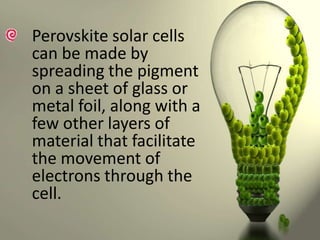 Perovskite solar cells
can be made by
spreading the pigment
on a sheet of glass or
metal foil, along with a
few other layers of
material that facilitate
the movement of
electrons through the
cell.

 