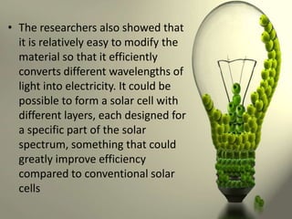 • The researchers also showed that
it is relatively easy to modify the
material so that it efficiently
converts different wavelengths of
light into electricity. It could be
possible to form a solar cell with
different layers, each designed for
a specific part of the solar
spectrum, something that could
greatly improve efficiency
compared to conventional solar
cells

 