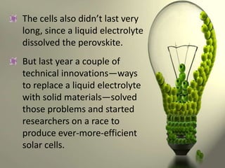 The cells also didn’t last very
long, since a liquid electrolyte
dissolved the perovskite.
But last year a couple of
technical innovations—ways
to replace a liquid electrolyte
with solid materials—solved
those problems and started
researchers on a race to
produce ever-more-efficient
solar cells.

 