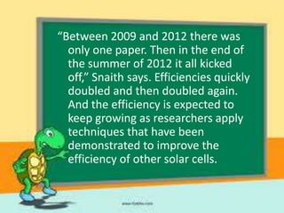 “Between 2009 and 2012 there was
only one paper. Then in the end of
the summer of 2012 it all kicked
off,” Snaith says. Efficiencies quickly
doubled and then doubled again.
And the efficiency is expected to
keep growing as researchers apply
techniques that have been
demonstrated to improve the
efficiency of other solar cells.

 