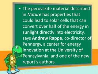 • The perovskite material described
in Nature has properties that
could lead to solar cells that can
convert over half of the energy in
sunlight directly into electricity,
says Andrew Rappe, co-director of
Pennergy, a center for energy
innovation at the University of
Pennsylvania, and one of the new
report’s authors.

 