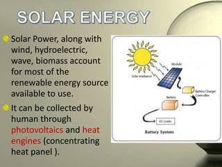 Solar Power, along with
wind, hydroelectric,
wave, biomass account
for most of the
renewable energy source
available to use.
It can be collected by
human through
photovoltaics and heat
engines (concentrating
heat panel ).

 