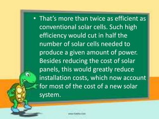 • That’s more than twice as efficient as
conventional solar cells. Such high
efficiency would cut in half the
number of solar cells needed to
produce a given amount of power.
Besides reducing the cost of solar
panels, this would greatly reduce
installation costs, which now account
for most of the cost of a new solar
system.

 